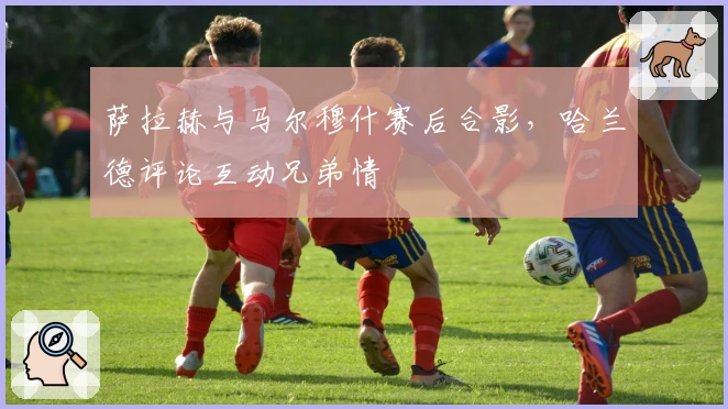 萨拉赫与马尔穆什赛后合影，哈兰德评论互动兄弟情