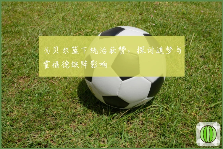 戈贝尔篮下统治获赞，探讨追梦与霍福德缺阵影响