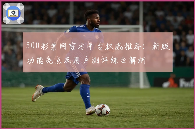 500彩票网官方平台权威推荐：新版功能亮点及用户测评综合解析