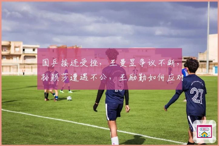 国乒接连受挫，王曼昱争议不断，孙颖莎遭遇不公，王励勤如何应对