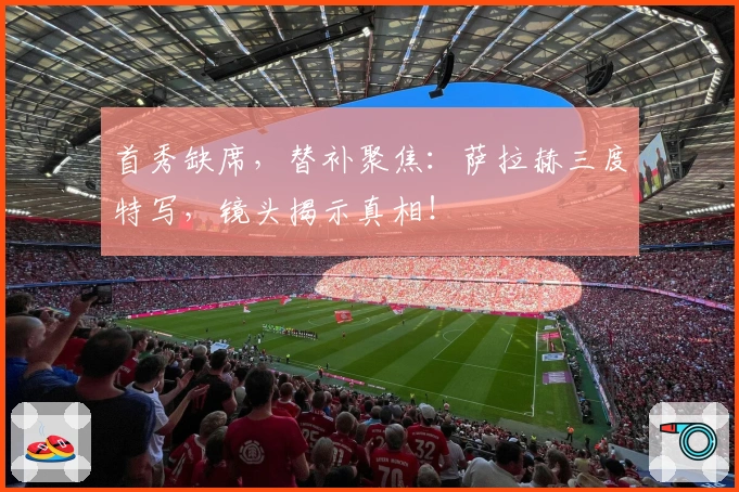 首秀缺席，替补聚焦：萨拉赫三度特写，镜头揭示真相！