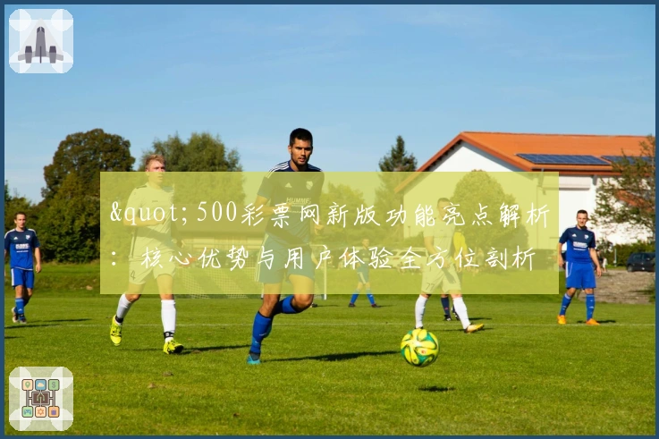 "500彩票网新版功能亮点解析：核心优势与用户体验全方位剖析"