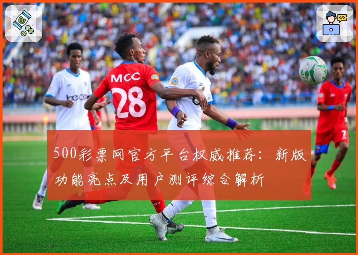 500彩票网官方平台权威推荐：新版功能亮点及用户测评综合解析
