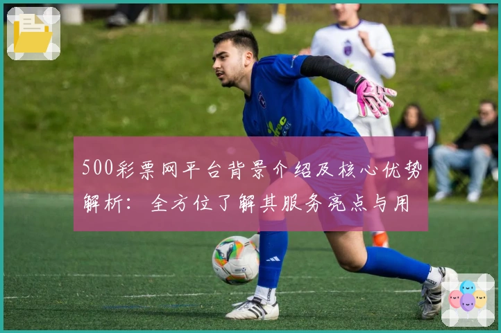 500彩票网平台背景介绍及核心优势解析：全方位了解其服务亮点与用户口碑汇总
