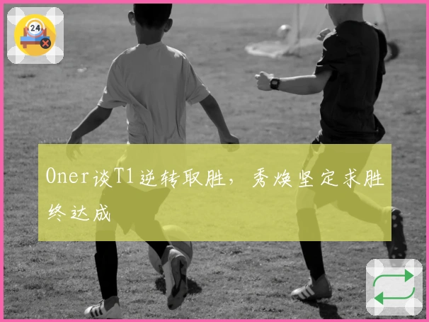 Oner谈T1逆转取胜，秀焕坚定求胜终达成