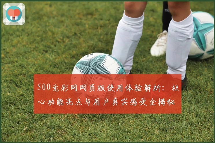 500竞彩网网页版使用体验解析:核心功能亮点与用户真实感受全揭秘