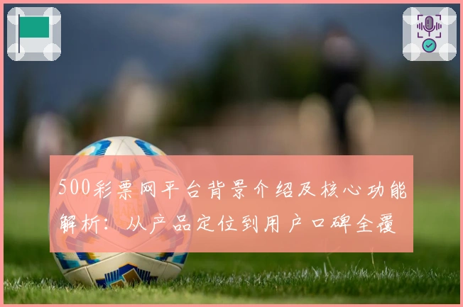 500彩票网平台背景介绍及核心功能解析：从产品定位到用户口碑全覆盖分析