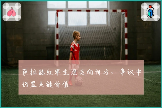 萨拉赫红军生涯走向何方，争议中仍显关键价值