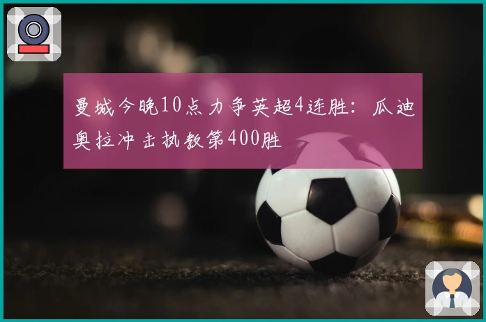 曼城今晚10点力争英超4连胜：瓜迪奥拉冲击执教第400胜