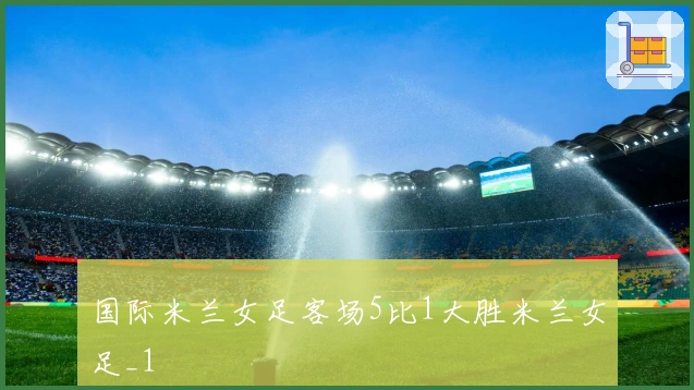 国际米兰女足客场5比1大胜米兰女足_1