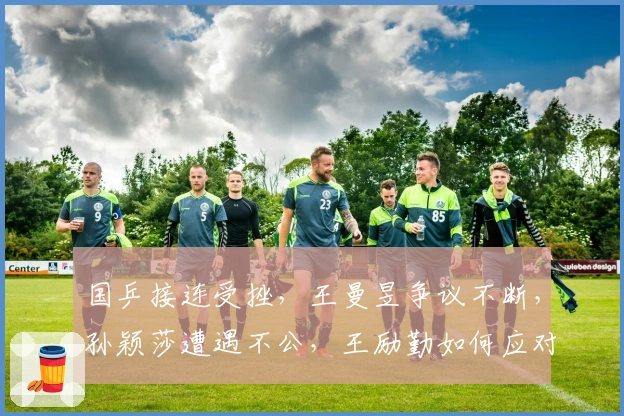 国乒接连受挫，王曼昱争议不断，孙颖莎遭遇不公，王励勤如何应对