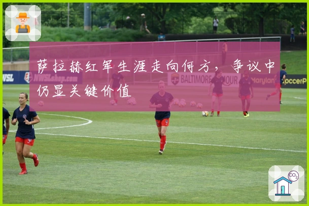 萨拉赫红军生涯走向何方，争议中仍显关键价值