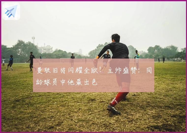 曼联旧将闪耀全欧！主帅盛赞：同龄球员中他最出色